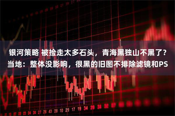 银河策略 被捡走太多石头，青海黑独山不黑了？当地：整体没影响，很黑的旧图不排除滤镜和PS