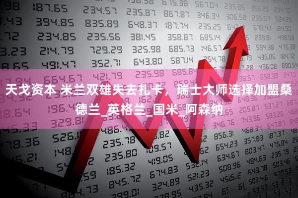 天戈资本 米兰双雄失去扎卡，瑞士大师选择加盟桑德兰_英格兰_国米_阿森纳