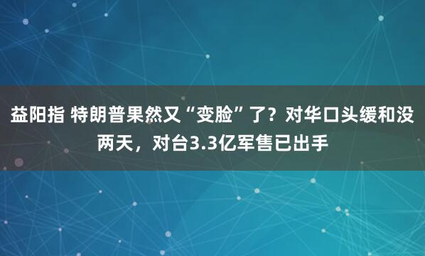 益阳指 特朗普果然又“变脸”了？对华口头缓和没两天，对台3.3亿军售已出手