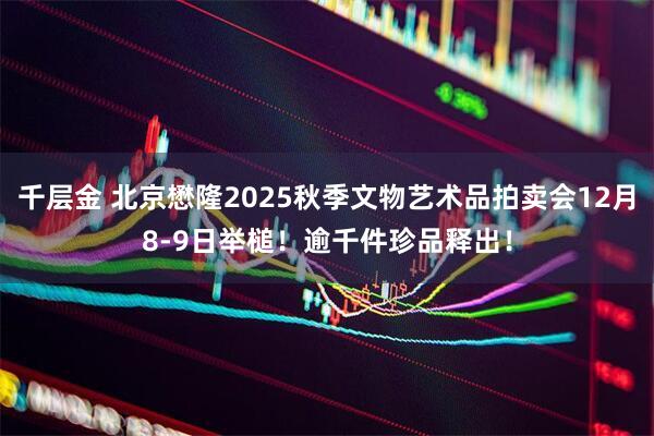 千层金 北京懋隆2025秋季文物艺术品拍卖会12月8-9日举槌！逾千件珍品释出！