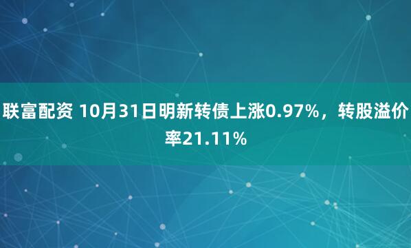 联富配资 10月31日明新转债上涨0.97%，转股溢价率21.11%