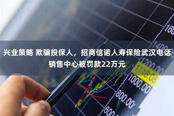 兴业策略 欺骗投保人，招商信诺人寿保险武汉电话销售中心被罚款22万元