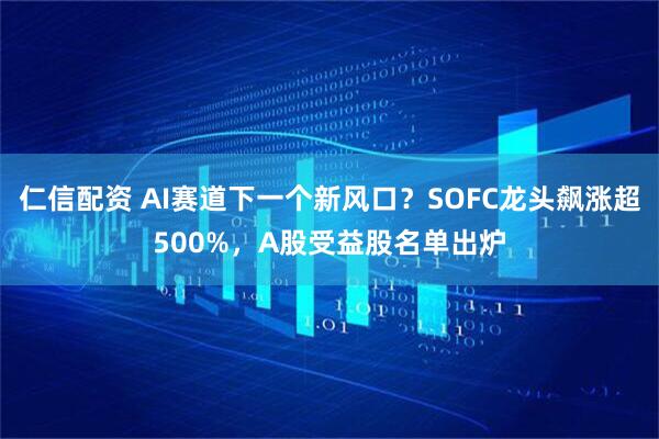 仁信配资 AI赛道下一个新风口？SOFC龙头飙涨超500%，A股受益股名单出炉