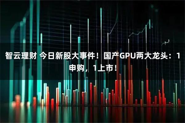 智云理财 今日新股大事件！国产GPU两大龙头：1申购，1上市！