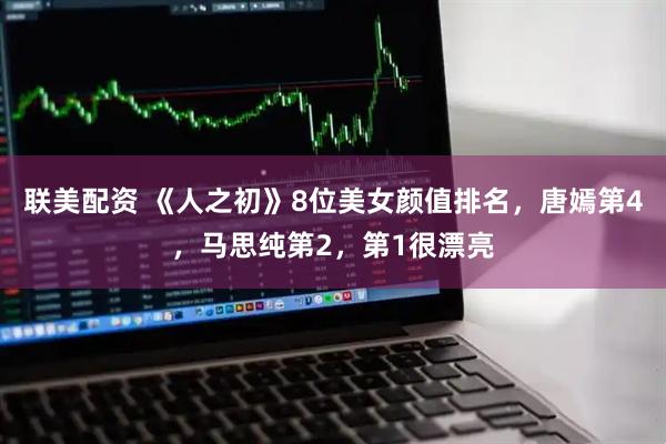 联美配资 《人之初》8位美女颜值排名，唐嫣第4，马思纯第2，第1很漂亮