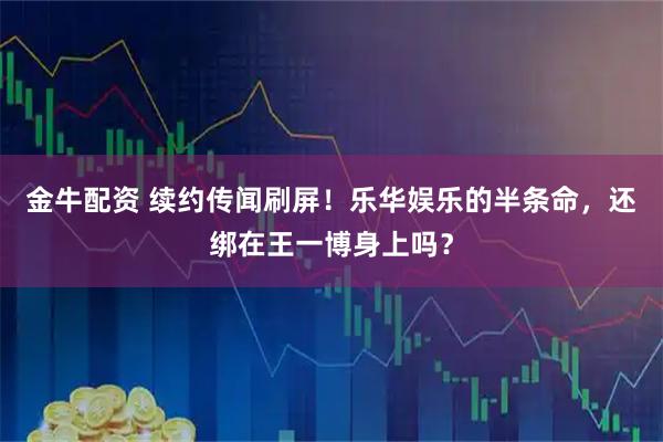 金牛配资 续约传闻刷屏！乐华娱乐的半条命，还绑在王一博身上吗？