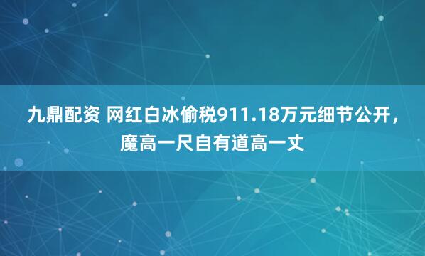 九鼎配资 网红白冰偷税911.18万元细节公开，魔高一尺自有道高一丈