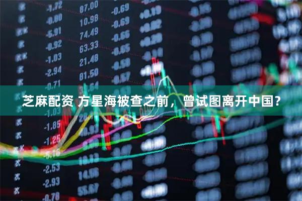 芝麻配资 方星海被查之前，曾试图离开中国？