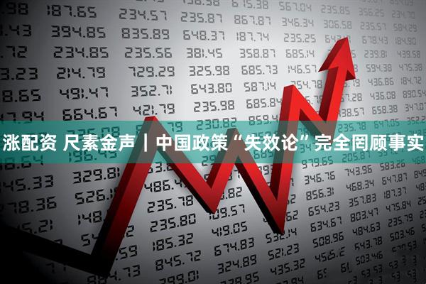涨配资 尺素金声｜中国政策“失效论”完全罔顾事实